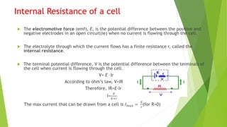 Internal Resistance of a cell
 The electromotive force (emf), E, is the potential difference between the positive and
negative electrodes in an open circuit(ie) when no current is flowing through the cell.
 The electrolyte through which the current flows has a finite resistance r, called the
internal resistance.
 The terminal potential difference, V is the potential difference between the terminals of
the cell when current is flowing through the cell.
V= E –Ir
According to ohm’s law, V=IR
Therefore, IR=E-Ir
I=
𝐸
𝑅+𝑟
The max current that can be drawn from a cell is 𝐼𝑚𝑎𝑥 =
𝐸
𝑟
(for R=0)
 