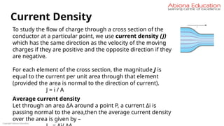 Copyright Abiona Education
Current Density
To study the flow of charge through a cross section of the
conductor at a particular point, we use current density (J)
which has the same direction as the velocity of the moving
charges if they are positive and the opposite direction if they
are negative.
For each element of the cross section, the magnitude J is
equal to the current per unit area through that element
(provided the area is normal to the direction of current).
J = i / A
Average current density
Let through an area ΔA around a point P, a current Δi is
passing normal to the area,then the average current density
over the area is given by –
 
