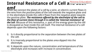 Internal Resistance of a Cell and Back
emf
When we connect the plates of a cell by a wire, an electric current flows in
the wire from the positive plate of the cell towards the negative plate and
in the electrolyte (inside the cell) it flows from the negative plate towards
the positive plate. The resistance offered by the electrolyte of the cell to
the flow of current (ions) through it is called the ‘internal resistance’ of
the cell. Because of this resistance, a part of the energy given by the cell
is dissipated as heat inside the cell itself. The internal resistance of a cell
depends upon the following factors:
i) Is it directly proportional to the separation between the two plates of
the cell.
ii) It is inversely proportional to the plates area dipped into the
electrolyte.
iii) It depends upon the nature, concentration and temperature of the
electrolyte and increases with increase in concentration.
Copyright Abiona Education
 