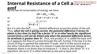 Internal Resistance of a Cell and Back
emf
By the law of conservation of energy, we have
dW = dWext + dWint
or EI dt = V I dt + I2
r dt
or E = V + I r
or
But V is also the (terminal) potential difference across the plates of the cell.
Thus, when the cell is giving current, the potential difference V across its
plates is less than its emf E by a factor ‘Ir’ or in other words the significant
current from a cell can be drawn only when the potential difference across
its terminals is greater than ‘Ir’. Thus, the product ‘Ir’ is called the back emf
as it opposes the flow of current through the cell. Further, if the key K in the
circuit of (Fig) is opened the voltmeter V reads emf E of the source and on
the other hand when the key K is closed it reads the terminal voltage V.
However, there is no direct way to measure E – V, that is, the factor ‘Ir’, it is
therefore, the term ‘Ir’ is often referred as lost volt or back emf.
Copyright Abiona Education
V = E – I
r.
 