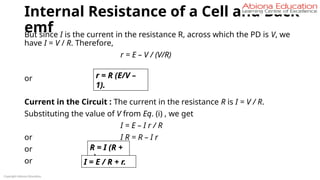 Internal Resistance of a Cell and Back
emf
But since I is the current in the resistance R, across which the PD is V, we
have I = V / R. Therefore,
r = E – V / (V/R)
or
Current in the Circuit : The current in the resistance R is I = V / R.
Substituting the value of V from Eq. (i) , we get
I = E – I r / R
or I R = R – I r
or
or
Copyright Abiona Education
r = R (E/V –
1).
R = I (R +
r)
I = E / R + r.
 