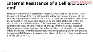 Internal Resistance of a Cell and Back
emf
Here, (R + r) is the total (external + internal) resistance of the circuit. Thus,
the current drawn from the cell is obtained by the ratio of the emf of the
cell and the total resistance of the circuit. If there are more than one cell in
the circuit then the current is obtained by the ratio of the net emf in the
circuit and the total resistance. This statement, or the above equation,
expresses the law of conservation of energy for the electrical circuit. In
Figure, when current is drawn from the cell, then the direction of current
inside the cell is form the negative plate to the positive plate of the cell and
the potential difference V between the plates of the cell is less than the emf
E of the cell (V = E – Ir).
Copyright Abiona Education
 