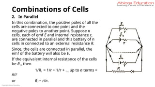 Combinations of Cells
2. In Parallel
In this combination, the positive poles of all the
cells are connected to one point and the
negative poles to another point. Suppose n
cells, each of emf E and internal resistance r,
are connected in parallel and this battery of n
cells in connected to an external resistance R.
Since, the cells are connected in parallel, the
emf of the battery will also be E.
If the equivalent internal resistance of the cells
be R1, then
1/R1 = 1/r + 1/r + … up to n terms =
n/r
or R1 = r/n.
Copyright Abiona Education
 