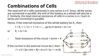 Combinations of Cells
The total emf of n cells connected in one series is n E. Since, all the series
are connected in parallel, the emf of the battery as a whole will also be n
E. Similarly, the total internal resistance of cells in a series is n r. Such m
series are connected in parallel.
Hence, if the internal resistance of the whole battery be R1, then
1 / R1 = 1 / n r + 1 / n r + … up to m terms = m / nr
or R1 = nr / m.
∴ Total resistance of the circuit = (nr/m + R)
If the current in the external circuit be I, then –
I = n E / [(n r/m) + R] = m n E / (n r + m R).
Copyright Abiona Education
 