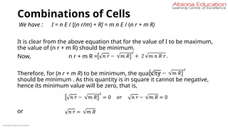 Combinations of Cells
We have : I = n E / [(n r/m) + R] = m n E / (n r + m R)
It is clear from the above equation that for the value of I to be maximum,
the value of (n r + m R) should be minimum.
Now, n r + m R =
Therefore, for (n r + m R) to be minimum, the quantity
should be minimum . As this quantity is in square it cannot be negative,
hence its minimum value will be zero, that is,
or
Copyright Abiona Education
 