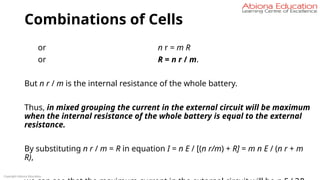 Combinations of Cells
or n r = m R
or R = n r / m.
But n r / m is the internal resistance of the whole battery.
Thus, in mixed grouping the current in the external circuit will be maximum
when the internal resistance of the whole battery is equal to the external
resistance.
By substituting n r / m = R in equation I = n E / [(n r/m) + R] = m n E / (n r + m
R),
Copyright Abiona Education
 
