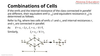Combinations of Cells
If the emfs and the internal resistance of the class connected in parallel
are different, their equivalent emf (ε eq) and equivalent resistance (r eq) is
determined as follows.
Refer to Fig, where two cells of emfs ε1 and ε2 and internal resistances r1
and r2 are connected in parallel.
As V = ε1 – I1r1, I1 = ε1 – V / f1
Similarly, I2 = ε2 – V / r2
Copyright Abiona Education
 