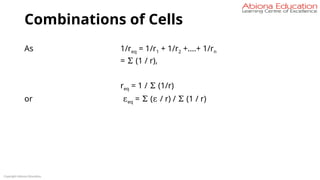 Combinations of Cells
As 1/req = 1/r1 + 1/r2 +….+ 1/rn
= Σ (1 / r),
req = 1 / Σ (1/r)
or εeq = Σ (ε / r) / Σ (1 / r)
Copyright Abiona Education
 