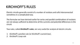 KIRCHHOFF’S RULES
124
Electric circuits generally consist of a number of resistors and cells interconnected
sometimes in a complicated way.
The formulae we have derived earlier for series and parallel combinations of resistors
are not always sufficient to determine all the currents and potential differences in the
circuit.
Two rules, called Kirchhoff’s rules, are very useful for analysis of electric circuits.
1. Kirchhoff’s junction rule (or Kirchhoff’s current law).
2. Kirchhoff’s Loop rule
 