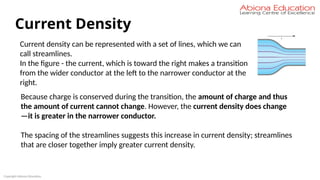 Copyright Abiona Education
Current Density
Current density can be represented with a set of lines, which we can
call streamlines.
In the figure - the current, which is toward the right makes a transition
from the wider conductor at the left to the narrower conductor at the
right.
Because charge is conserved during the transition, the amount of charge and thus
the amount of current cannot change. However, the current density does change
—it is greater in the narrower conductor.
The spacing of the streamlines suggests this increase in current density; streamlines
that are closer together imply greater current density.
 