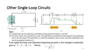 Other Single-Loop Circuits
130
Figure
(a) A single-loop circuit containing a real battery having internal resistance r and emf .
(b) The same circuit, now spread out in a line. The potentials encountered in traversing the circuit clockwise
from a are also shown. The potential Va is arbitrarily assigned a value of zero, and other potentials in the
circuit are graphed relative to Va.
If we apply the loop rule clockwise beginning at point a, the changes in potential
give us Hence,
 