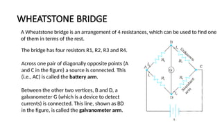 WHEATSTONE BRIDGE
134
A Wheatstone bridge is an arrangement of 4 resistances, which can be used to find one
of them in terms of the rest.
The bridge has four resistors R1, R2, R3 and R4.
Across one pair of diagonally opposite points (A
and C in the figure) a source is connected. This
(i.e., AC) is called the battery arm.
Between the other two vertices, B and D, a
galvanometer G (which is a device to detect
currents) is connected. This line, shown as BD
in the figure, is called the galvanometer arm.
 