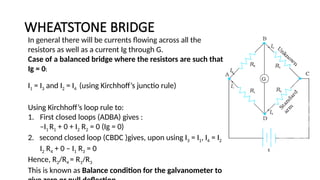 WHEATSTONE BRIDGE
In general there will be currents flowing across all the
resistors as well as a current Ig through G.
Case of a balanced bridge where the resistors are such that
Ig = 0:
I1 = I3 and I2 = I4 (using Kirchhoff’s junctio rule)
Using Kirchhoff’s loop rule to:
1. First closed loops (ADBA) gives :
–I1 R1 + 0 + I2 R2 = 0 (Ig = 0)
2. second closed loop (CBDC )gives, upon using I3 = I1, I4 = I2
I2 R4 + 0 – I1 R3 = 0
Hence, R2/R4 = R1/R3
This is known as Balance condition for the galvanometer to
 