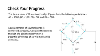 Check Your Progress
136
The four arms of a Wheatstone bridge (Figure) have the following resistances:
AB = 100Ω, BC = 10Ω, CD = 5Ω, and DA = 60Ω.
A galvanometer of 15Ω resistance is
connected across BD. Calculate the current
through the galvanometer when a
potential difference of 10 V is maintained
across AC.
 