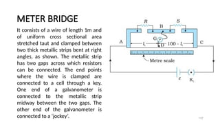 METER BRIDGE
137
It consists of a wire of length 1m and
of uniform cross sectional area
stretched taut and clamped between
two thick metallic strips bent at right
angles, as shown. The metallic strip
has two gaps across which resistors
can be connected. The end points
where the wire is clamped are
connected to a cell through a key.
One end of a galvanometer is
connected to the metallic strip
midway between the two gaps. The
other end of the galvanometer is
connected to a ‘jockey’.
 