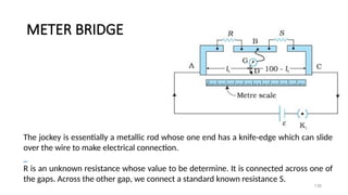 METER BRIDGE
138
The jockey is essentially a metallic rod whose one end has a knife-edge which can slide
over the wire to make electrical connection.
R is an unknown resistance whose value to be determine. It is connected across one of
the gaps. Across the other gap, we connect a standard known resistance S.
 