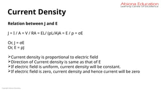 Copyright Abiona Education
Current Density
Relation between J and E
J = I / A = V / RA = EL/ (ρL/A)A = E / ρ = σE
Or, J = σE
Or, E = ρJ
Current density is proportional to electric field
Direction of Current density is same as that of E
If electric field is uniform, current density will be constant.
If electric field is zero, current density and hence current will be zero
 