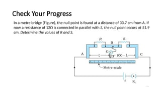 Check Your Progress
140
In a metre bridge (Figure), the null point is found at a distance of 33.7 cm from A. If
now a resistance of 12Ω is connected in parallel with S, the null point occurs at 51.9
cm. Determine the values of R and S.
 