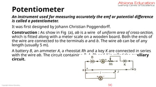 Potentiometer
An instrument used for measuring accurately the emf or potential difference
is called a potentiometer.
It was first designed by Johann Christian Poggendorff.
Construction : As show in Fig (a), ab is a wire of uniform area of cross-section,
which is fitted along with a meter scale on a wooden board. Both the ends of
the wire are connected to the terminals a and b. The wire ab can be of any
length (usually 5 m).
A battery B, an ammeter A, a rheostat Rh and a key K are connected in series
with the wire ab. The circuit containing B, A, Rh and K is called the auxiliary
circuit.
Copyright Abiona Education
 