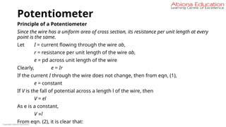 Potentiometer
Principle of a Potentiometer
Since the wire has a uniform area of cross section, its resistance per unit length at every
point is the same.
Let I = current flowing through the wire ab,
r = resistance per unit length of the wire ab,
e = pd across unit length of the wire
Clearly, e = Ir
If the current I through the wire does not change, then from eqn, (1),
e = constant
If V is the fall of potential across a length l of the wire, then
V = el
As e is a constant,
V ∝l
From eqn. (2), it is clear that:
Copyright Abiona Education
 