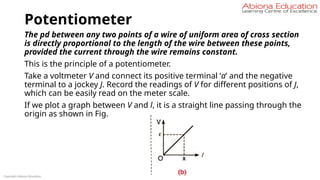 Potentiometer
The pd between any two points of a wire of uniform area of cross section
is directly proportional to the length of the wire between these points,
provided the current through the wire remains constant.
This is the principle of a potentiometer.
Take a voltmeter V and connect its positive terminal ‘a’ and the negative
terminal to a jockey J. Record the readings of V for different positions of J,
which can be easily read on the meter scale.
If we plot a graph between V and l, it is a straight line passing through the
origin as shown in Fig.
Copyright Abiona Education
 