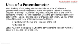 Uses of a Potentiometer
With the help of the jockey, we find the balance point ‘c’, when the
galvanometer shows no deflection. As the + ve pole of the cell is joined to
the point ‘a’ directly (i.e., without any resistance), the point ‘a’ and the + ve
pole of the cell are at the same potential. Since the galvanometer connected
between the –ve pole and the point ‘c’ shows no deflection, –ve pole of the
cell and the point ‘c’ are at the same potential. Clearly,
ε = pd between the +ve and –ve poles of the cell
= pd across ac
Let ac = x. From the graph [Fig], find the corresponding value of V which is
equal to ε (i.e., the emf of the cell).
Copyright Abiona Education
 