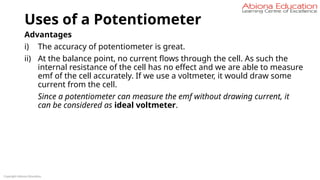 Uses of a Potentiometer
Advantages
i) The accuracy of potentiometer is great.
ii) At the balance point, no current flows through the cell. As such the
internal resistance of the cell has no effect and we are able to measure
emf of the cell accurately. If we use a voltmeter, it would draw some
current from the cell.
Since a potentiometer can measure the emf without drawing current, it
can be considered as ideal voltmeter.
Copyright Abiona Education
 