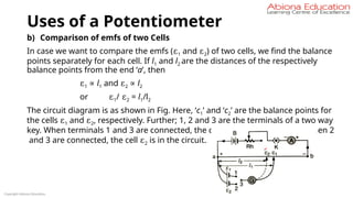 Uses of a Potentiometer
b) Comparison of emfs of two Cells
In case we want to compare the emfs (ε1 and ε2) of two cells, we find the balance
points separately for each cell. If l1 and l2 are the distances of the respectively
balance points from the end ‘a’, then
ε1 ∝ l1 and ε2 ∝ l2
or ε1/ ε2 = l1/l2
The circuit diagram is as shown in Fig. Here, ‘c1’ and ‘c2’ are the balance points for
the cells ε1 and ε2, respectively. Further; 1, 2 and 3 are the terminals of a two way
key. When terminals 1 and 3 are connected, the cell ε1 is in the circuit and when 2
and 3 are connected, the cell ε2 is in the circuit.
Copyright Abiona Education
 
