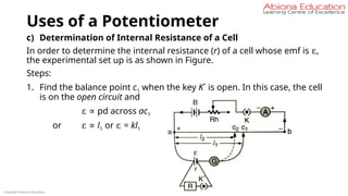 Uses of a Potentiometer
c) Determination of Internal Resistance of a Cell
In order to determine the internal resistance (r) of a cell whose emf is ε,
the experimental set up is as shown in Figure.
Steps:
1. Find the balance point c1 when the key K´ is open. In this case, the cell
is on the open circuit and
ε ∝ pd across ac1
or ε ∝ l1 or ε = kl1
Copyright Abiona Education
 