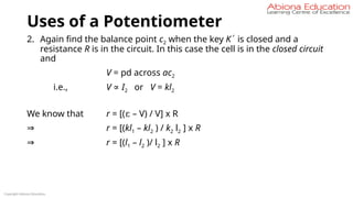 Uses of a Potentiometer
2. Again find the balance point c2 when the key K´ is closed and a
resistance R is in the circuit. In this case the cell is in the closed circuit
and
V = pd across ac2
i.e., V ∝ I2 or V = kl2
We know that r = [(ε – V) / V] x R
⇒ r = [(kl1 – kl2 ) / k2 l2 ] x R
⇒ r = [(l1 – l2 )/ l2 ] x R
Copyright Abiona Education
 
