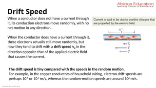 Copyright Abiona Education
Drift Speed
When a conductor does not have a current through
it, its conduction electrons move randomly, with no
net motion in any direction.
When the conductor does have a current through it,
these electrons actually still move randomly, but
now they tend to drift with a drift speed vd in the
direction opposite that of the applied electric field
that causes the current.
The drift speed is tiny compared with the speeds in the random motion.
For example, in the copper conductors of household wiring, electron drift speeds are
perhaps 10-5
or 10-4
m/s, whereas the random-motion speeds are around 106
m/s.
 