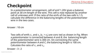 Checkpoint
In a potentiometer arrangement, cell of emf 1.20V gives a balance
point at 30 cm length of the wire. This cell is now replaced by another
cell of unknown emf. If the ratio of the emfs of the two cells is 1.5,
calculate the difference in the balancing lengths of the potentiometer
wire in the two cases.
Answer : 10 cm
Two cells of emfs ε1 and ε2 (ε1 > ε2) are conc ted as shown in Fig. When
a potentiometer is connected between A and B, the balancing length
of the potentiometer wire is 300 cm. On connecting the same
potentiometer between A and C, the balancing length is 100 cm.
Calculate the ratio of ε1 and ε2.
Answer : 3 : 2
Copyright Abiona Education
 