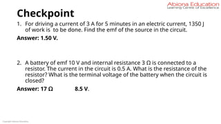 Checkpoint
1. For driving a current of 3 A for 5 minutes in an electric current, 1350 J
of work is to be done. Find the emf of the source in the circuit.
Answer: 1.50 V.
2. A battery of emf 10 V and internal resistance 3 Ω is connected to a
resistor. The current in the circuit is 0.5 A. What is the resistance of the
resistor? What is the terminal voltage of the battery when the circuit is
closed?
Answer: 17 Ω 8.5 V.
Copyright Abiona Education
 
