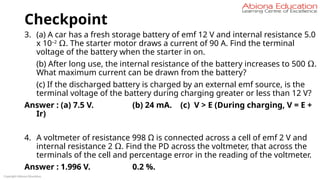 Checkpoint
3. (a) A car has a fresh storage battery of emf 12 V and internal resistance 5.0
x 10–2
Ω. The starter motor draws a current of 90 A. Find the terminal
voltage of the battery when the starter in on.
(b) After long use, the internal resistance of the battery increases to 500 Ω.
What maximum current can be drawn from the battery?
(c) If the discharged battery is charged by an external emf source, is the
terminal voltage of the battery during charging greater or less than 12 V?
Answer : (a) 7.5 V. (b) 24 mA. (c) V > E (During charging, V = E +
Ir)
4. A voltmeter of resistance 998 Ω is connected across a cell of emf 2 V and
internal resistance 2 Ω. Find the PD across the voltmeter, that across the
terminals of the cell and percentage error in the reading of the voltmeter.
Answer : 1.996 V. 0.2 %.
Copyright Abiona Education
 