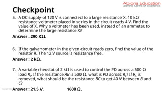 Checkpoint
5. A DC supply of 120 V is connected to a large resistance X. 10 kΩ
resistance voltmeter placed in series in the circuit reads 4 V. Find the
value of X. Why a voltmeter has been used, instead of an ammeter, to
determine the large resistance X?
Answer : 290 KΩ.
6. If the galvanometer in the given circuit reads zero, find the value of the
resistor R. The 12 V source is resistance free.
Answer : 2 kΩ.
7. A variable rheostat of 2 kΩ is used to control the PD across a 500 Ω
load RL. If the resistance AB is 500 Ω, what is PD across RL? If RL is
removed, what should be the resistance BC to get 40 V between B and
C?
Answer : 21.5 V. 1600 Ω.
Copyright Abiona Education
 