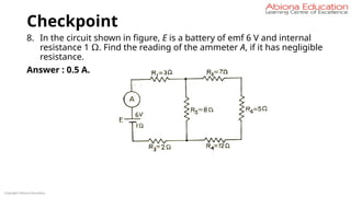 Checkpoint
8. In the circuit shown in figure, E is a battery of emf 6 V and internal
resistance 1 Ω. Find the reading of the ammeter A, if it has negligible
resistance.
Answer : 0.5 A.
Fig
Copyright Abiona Education
 
