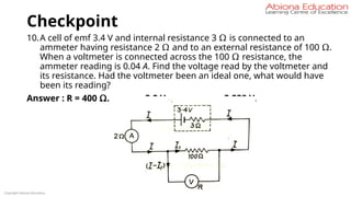 Checkpoint
10.A cell of emf 3.4 V and internal resistance 3 Ω is connected to an
ammeter having resistance 2 Ω and to an external resistance of 100 Ω.
When a voltmeter is connected across the 100 Ω resistance, the
ammeter reading is 0.04 A. Find the voltage read by the voltmeter and
its resistance. Had the voltmeter been an ideal one, what would have
been its reading?
Answer : R = 400 Ω. 3.2 V. 3.238 V.
Copyright Abiona Education
 
