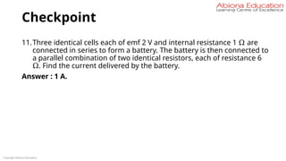 Checkpoint
11.Three identical cells each of emf 2 V and internal resistance 1 Ω are
connected in series to form a battery. The battery is then connected to
a parallel combination of two identical resistors, each of resistance 6
Ω. Find the current delivered by the battery.
Answer : 1 A.
Copyright Abiona Education
 