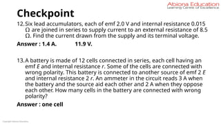 Checkpoint
12.Six lead accumulators, each of emf 2.0 V and internal resistance 0.015
Ω are joined in series to supply current to an external resistance of 8.5
Ω. Find the current drawn from the supply and its terminal voltage.
Answer : 1.4 A. 11.9 V.
13.A battery is made of 12 cells connected in series, each cell having an
emf E and internal resistance r. Some of the cells are connected with
wrong polarity. This battery is connected to another source of emf 2 E
and internal resistance 2 r. An ammeter in the circuit reads 3 A when
the battery and the source aid each other and 2 A when they oppose
each other. How many cells in the battery are connected with wrong
polarity?
Answer : one cell
Copyright Abiona Education
 