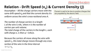 Copyright Abiona Education
Relation - Drift Speed (vd) & Current Density (J)
Assumption – All the charge carriers move with the
same drift speed vd and that the current density J is
uniform across the wire’s cross-sectional area A.
The number of charge carriers in a length
L of the wire is nAL, where n is the number of
carriers per unit volume.
The total charge of the carriers in the length L, each
with charge e, is then q = (nAL)e.
Because the carriers all move along the wire with
speed vd, this total charge moves through any cross
section of the wire in the time interval
t = L / vd
 