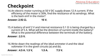 Checkpoint
14.An electric motor running at 50 V DC supply draws 12 A current. If the
efficiency of the motor is 30%, find the resistance of its windings. What
is the back emf in the motor?
Answer: 2.92 Ω. 15 V.
15.A battery of emf 2 V and internal resistance 0.1 Ω is being charged by a
current of 5 A. What will be the direction of current inside the battery?
What is the potential difference between the terminals of the battery.
Answer : 2.5 V.
16.Write down the readings of the ideal ammeter A and the ideal
voltmeter V in the given circuits (a) and (b).
Answer : 4.5 A. 1.5 V, 1.5 A. 7.5 V.
Copyright Abiona Education
 