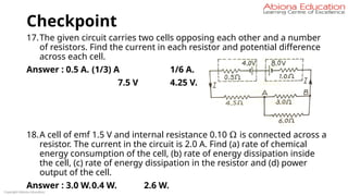 Checkpoint
17.The given circuit carries two cells opposing each other and a number
of resistors. Find the current in each resistor and potential difference
across each cell.
Answer : 0.5 A. (1/3) A 1/6 A.
7.5 V 4.25 V.
18.A cell of emf 1.5 V and internal resistance 0.10 Ω is connected across a
resistor. The current in the circuit is 2.0 A. Find (a) rate of chemical
energy consumption of the cell, (b) rate of energy dissipation inside
the cell, (c) rate of energy dissipation in the resistor and (d) power
output of the cell.
Answer : 3.0 W.0.4 W. 2.6 W.
Copyright Abiona Education
 