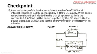 Checkpoint
19.A series battery of six lead accumulators, each of emf 2.0 V and
internal resistance 0.50 Ω is charged by a 100 V DC supply. What series
resistance should be included in the charging circuit to limit the
current to 8.0 A? Find (a) the power supplied by the DC source, (b) the
power dissipated as heat and (c) the energy stored in the battery in 15
minutes.
Answer : 8.0 Ω.800 W. 704 W. 86400 J.
Copyright Abiona Education
 