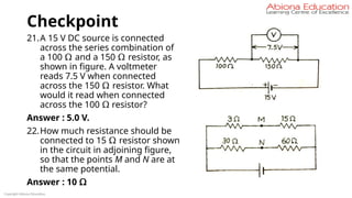Checkpoint
21.A 15 V DC source is connected
across the series combination of
a 100 Ω and a 150 Ω resistor, as
shown in figure. A voltmeter
reads 7.5 V when connected
across the 150 Ω resistor. What
would it read when connected
across the 100 Ω resistor?
Answer : 5.0 V.
22.How much resistance should be
connected to 15 Ω resistor shown
in the circuit in adjoining figure,
so that the points M and N are at
the same potential.
Answer : 10 Ω
Copyright Abiona Education
 