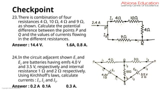 Checkpoint
23.There is combination of four
resistances 4 Ω, 10 Ω, 4 Ω and 9 Ω,
as shown. Calculate the potential
difference between the points P and
Q and the values of currents flowing
in the different resistances.
Answer : 14.4 V. 1.6A, 0.8 A.
24.In the circuit adjacent shown E1 and
E2 are batteries having emfs 4.0 V
and 3.5 V, respectively and internal
resistance 1 Ω and 2 Ω respectively.
Using Kirchhoff’s laws, calculate
currents : I1, I2 and I3.
Answer : 0.2 A 0.1A 0.3 A.
Copyright Abiona Education
 