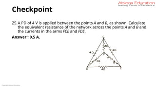 Checkpoint
25.A PD of 4 V is applied between the points A and B, as shown. Calculate
the equivalent resistance of the network across the points A and B and
the currents in the arms FCE and FDE.
Answer : 0.5 A.
Copyright Abiona Education
 