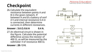 Checkpoint
26.Calculate the equivalent
resistance between points A and
B in the given network. If
between A and B a battery of emf
4 V and internal resistance 0.4 Ω
is connected, then determine
currents in different resistances.
Answer : 3.6 Ω.0.6 A 0.4 A.
27.An electrical circuit is shown in
the figure. Calculate the potential
difference across the resistor of
400 Ω, as will be measured by the
voltmeter V of resistance 400 Ω.
Answer : 20 / 3 V.
Copyright Abiona Education
 