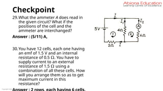 Checkpoint
29.What the ammeter A does read in
the given circuit? What if the
positions of the cell and the
ammeter are interchanged?
Answer : (5/11) A,
30.You have 12 cells, each one having
an emf of 1.5 V and an internal
resistance of 0.5 Ω. You have to
supply current to an external
resistance of 1.5 Ω using a
combination of all these cells. How
will you arrange them so as to get
maximum current in this
resistance?
Copyright Abiona Education
 