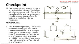 Checkpoint
31. In the given circuit, a meter bridge is
shown in balanced state. The bridge
wire has a resistance of 1 Ω/cm. Find
the value of the unknown resistance
X and the current drawn from the
battery of negligible internal
resistance.
Answer : 0.66 A.
32. In a meter bridge circuit, a resistance
in the left hand gap is 2 Ω and an
unknown resistance X is in the right
hand gap as shown in Fig. The null
point is found at 40 cm from the left
end of the wire. What resistance
should be connected to X so that the
new null point is 50 cm from the left
end of the wire?
Copyright Abiona Education
 