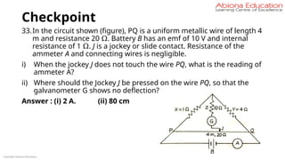Checkpoint
33.In the circuit shown (figure), PQ is a uniform metallic wire of length 4
m and resistance 20 Ω. Battery B has an emf of 10 V and internal
resistance of 1 Ω. J is a jockey or slide contact. Resistance of the
ammeter A and connecting wires is negligible.
i) When the jockey J does not touch the wire PQ, what is the reading of
ammeter A?
ii) Where should the Jockey J be pressed on the wire PQ, so that the
galvanometer G shows no deflection?
Answer : (i) 2 A. (ii) 80 cm
Copyright Abiona Education
 